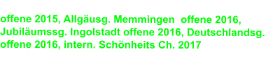 offene 2015, Allgäusg. Memmingen  offene 2016,        Jubiläumssg. Ingolstadt offene 2016, Deutschlandsg. offene 2016, intern. Schönheits Ch. 2017